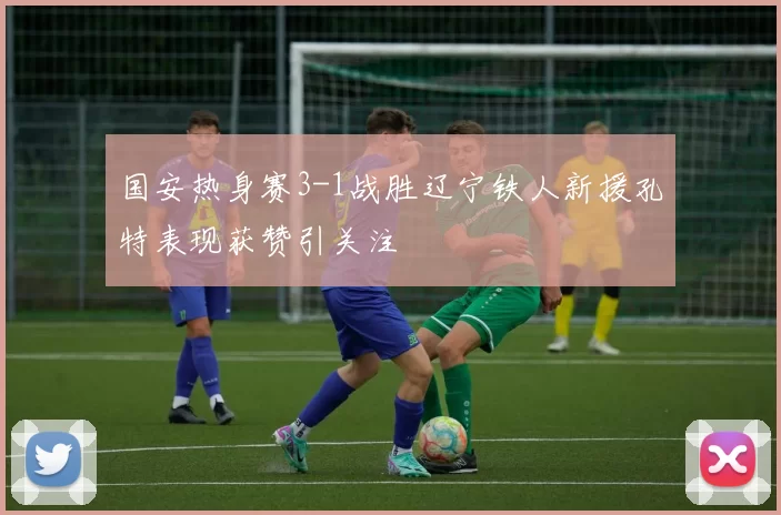 国安热身赛3-1战胜辽宁铁人新援孔特表现获赞引关注
