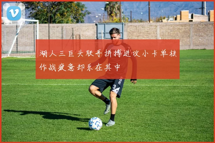 湖人三巨头联手拼搏进攻小卡单核作战疲惫却乐在其中