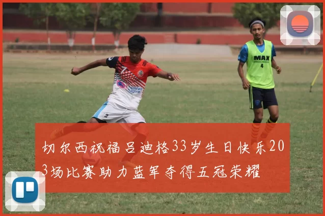 切尔西祝福吕迪格33岁生日快乐203场比赛助力蓝军夺得五冠荣耀