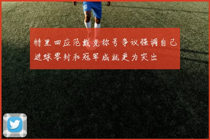 特里回应范戴克称号争议强调自己进球零封和冠军成就更为突出