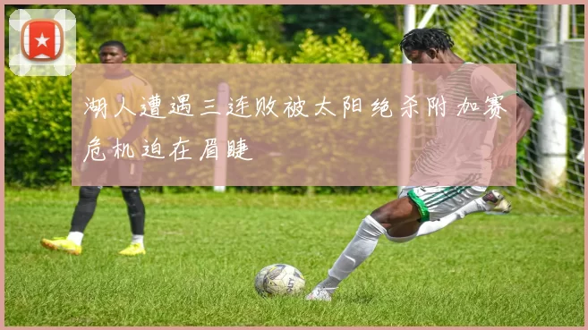 湖人遭遇三连败被太阳绝杀附加赛危机迫在眉睫