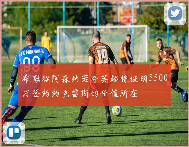 希勒称阿森纳若夺英超将证明5500万签约约克雷斯的价值所在