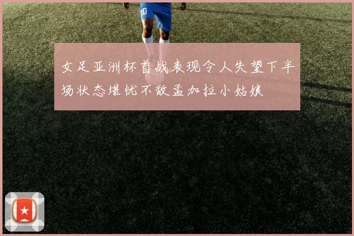女足亚洲杯首战表现令人失望下半场状态堪忧不敌孟加拉小姑娘