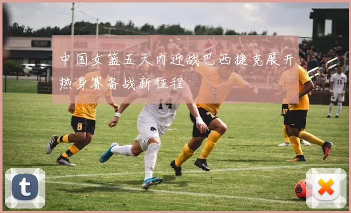 中国女篮五天内迎战巴西捷克展开热身赛备战新征程