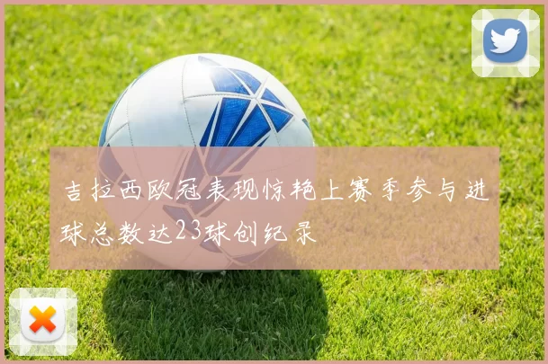 吉拉西欧冠表现惊艳上赛季参与进球总数达23球创纪录