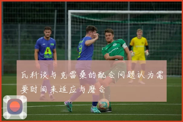 瓦科谈与克雷桑的配合问题认为需要时间来适应与磨合