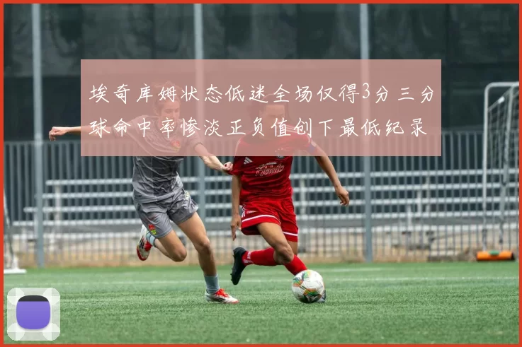 埃奇库姆状态低迷全场仅得3分三分球命中率惨淡正负值创下最低纪录