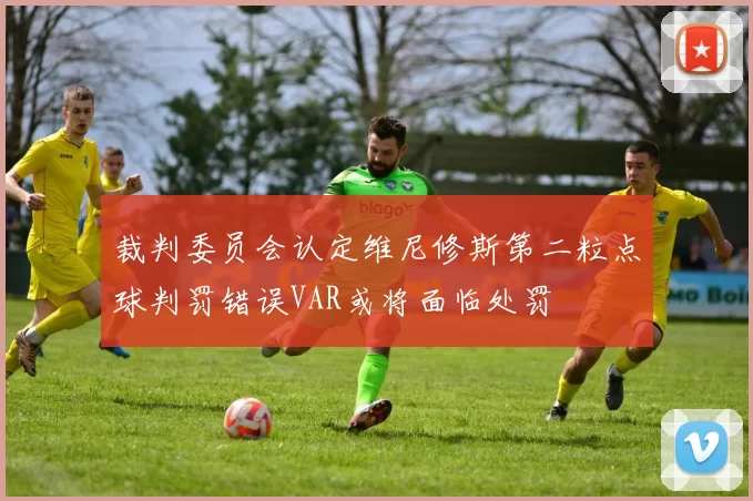 裁判委员会认定维尼修斯第二粒点球判罚错误VAR或将面临处罚