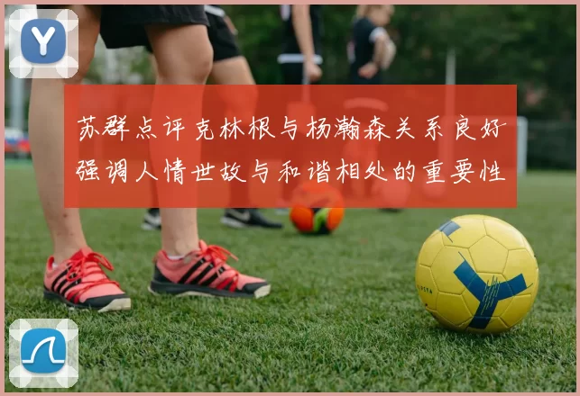 苏群点评克林根与杨瀚森关系良好强调人情世故与和谐相处的重要性