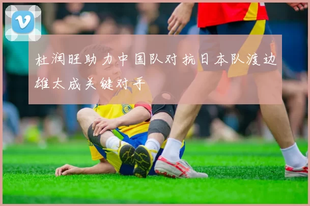 杜润旺助力中国队对抗日本队渡边雄太成关键对手
