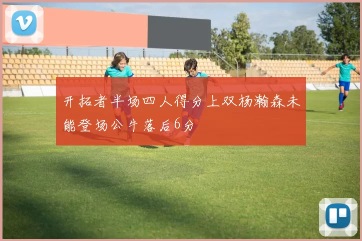 开拓者半场四人得分上双杨瀚森未能登场公牛落后6分