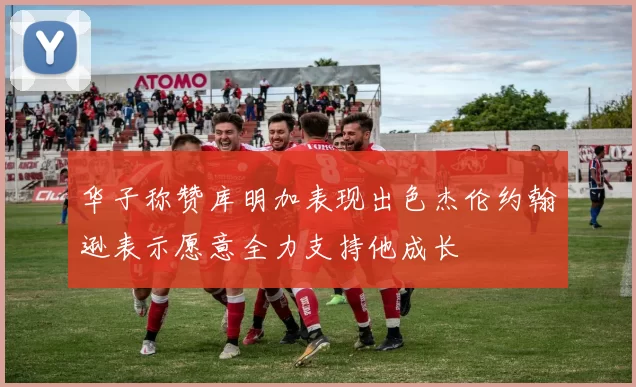 华子称赞库明加表现出色杰伦约翰逊表示愿意全力支持他成长