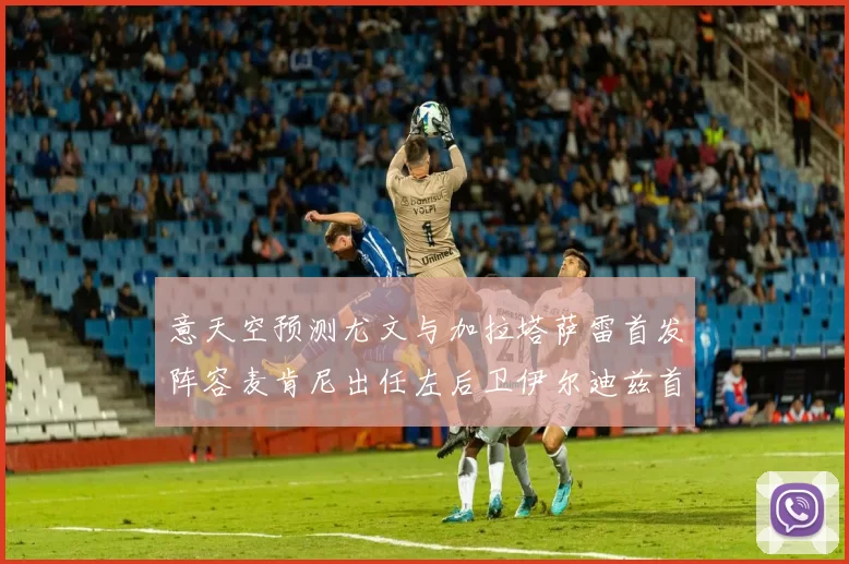 意天空预测尤文与加拉塔萨雷首发阵容麦肯尼出任左后卫伊尔迪兹首发出战