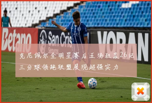 克尼佩尔全明星赛后五场狂轰26记三分球领跑联盟展现超强实力