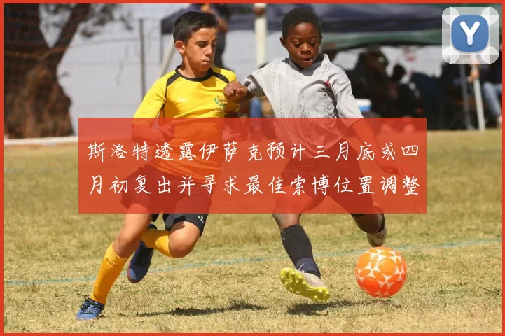 斯洛特透露伊萨克预计三月底或四月初复出并寻求最佳索博位置调整方案