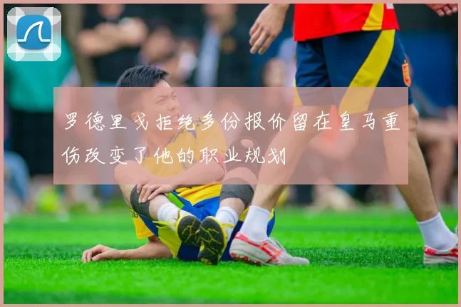 罗德里戈拒绝多份报价留在皇马重伤改变了他的职业规划