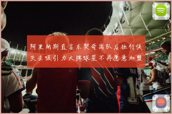 阿里纳斯直言东契奇离队后独行侠失去吸引力大牌球星不再愿意加盟