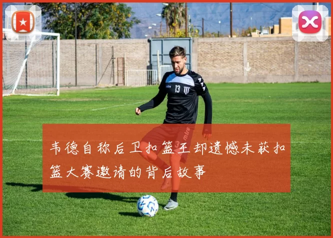 韦德自称后卫扣篮王却遗憾未获扣篮大赛邀请的背后故事