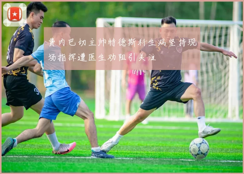 费内巴切主帅特德斯科生病坚持现场指挥遭医生劝阻引关注