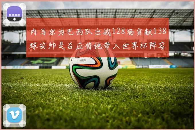 内马尔为巴西队出战128场贡献138球安帅是否应将他带入世界杯阵容