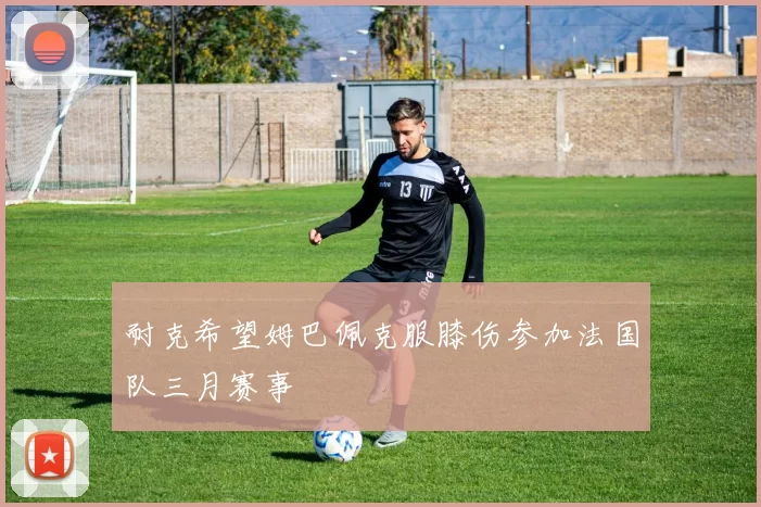 耐克希望姆巴佩克服膝伤参加法国队三月赛事
